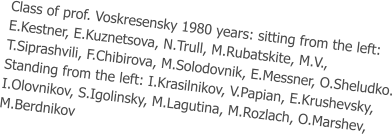 Class of prof. Voskresensky 1980 years: sitting from the left:  E.Kestner, E.Kuznetsova, N.Trull, M.Rubatskite, M.V.,  T.Siprashvili, F.Chibirova, M.Solodovnik, E.Messner, O.Sheludko. Standing from the left: I.Krasilnikov, V.Papian, E.Krushevsky,  I.Olovnikov, S.Igolinsky, M.Lagutina, M.Rozlach, O.Marshev,  M.Berdnikov